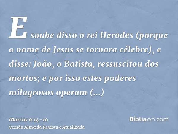 E soube disso o rei Herodes (porque o nome de Jesus se tornara célebre), e disse: João, o Batista, ressuscitou dos mortos; e por isso estes poderes milagrosos o