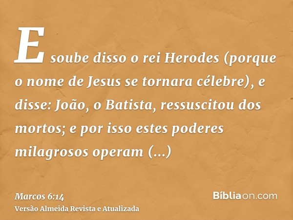 E soube disso o rei Herodes (porque o nome de Jesus se tornara célebre), e disse: João, o Batista, ressuscitou dos mortos; e por isso estes poderes milagrosos o