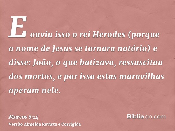 E ouviu isso o rei Herodes (porque o nome de Jesus se tornara notório) e disse: João, o que batizava, ressuscitou dos mortos, e por isso estas maravilhas operam