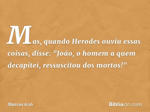 Mas, quando Herodes ouviu essas coisas, disse: "João, o homem a quem decapitei, ressuscitou dos mortos!" -- Marcos 6:16