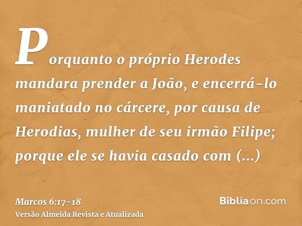 Porquanto o próprio Herodes mandara prender a João, e encerrá-lo maniatado no cárcere, por causa de Herodias, mulher de seu irmão Filipe; porque ele se havia ca