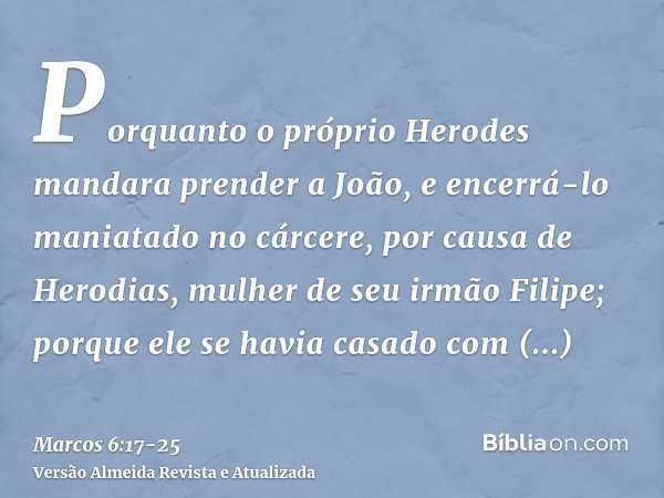 Porquanto o próprio Herodes mandara prender a João, e encerrá-lo maniatado no cárcere, por causa de Herodias, mulher de seu irmão Filipe; porque ele se havia ca