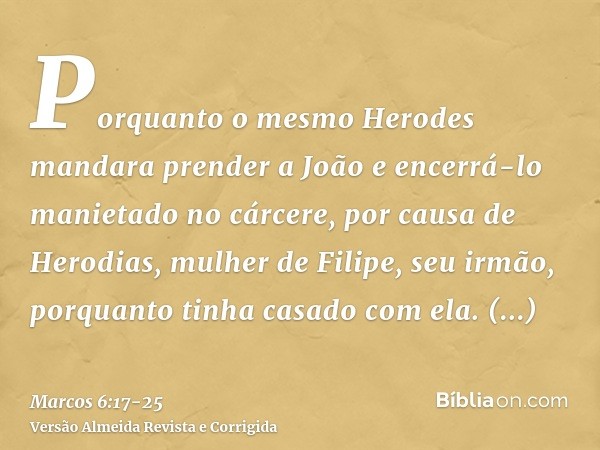 Porquanto o mesmo Herodes mandara prender a João e encerrá-lo manietado no cárcere, por causa de Herodias, mulher de Filipe, seu irmão, porquanto tinha casado c