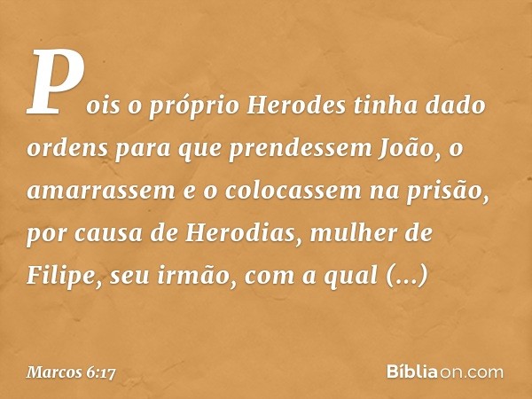 Pois o próprio Herodes tinha dado ordens para que prendessem João, o amarrassem e o colocassem na prisão, por causa de Herodias, mulher de Filipe, seu irmão, co