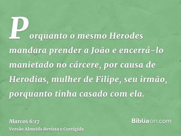 Porquanto o mesmo Herodes mandara prender a João e encerrá-lo manietado no cárcere, por causa de Herodias, mulher de Filipe, seu irmão, porquanto tinha casado c