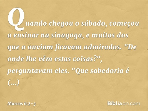 Quando chegou o sábado, começou a ensinar na sinagoga, e muitos dos que o ouviam ficavam admirados.
"De onde lhe vêm estas coisas?", perguntavam eles. "Que sabe