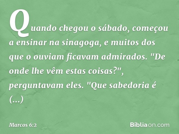 Quando chegou o sábado, começou a ensinar na sinagoga, e muitos dos que o ouviam ficavam admirados.
"De onde lhe vêm estas coisas?", perguntavam eles. "Que sabe