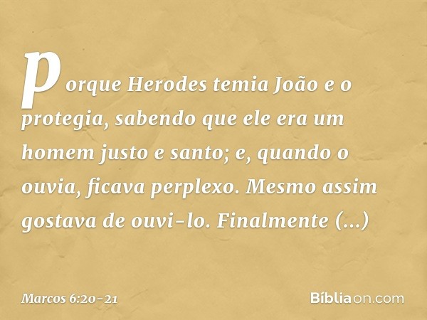 porque Herodes temia João e o protegia, sabendo que ele era um homem justo e santo; e, quando o ouvia, ficava perplexo. Mesmo assim gostava de ouvi-lo. Finalmen