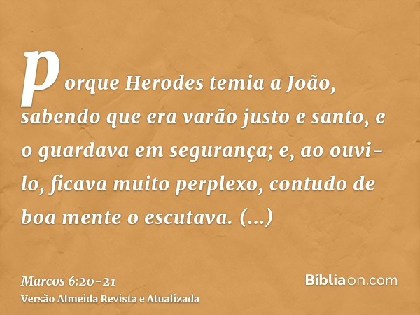 porque Herodes temia a João, sabendo que era varão justo e santo, e o guardava em segurança; e, ao ouvi-lo, ficava muito perplexo, contudo de boa mente o escuta