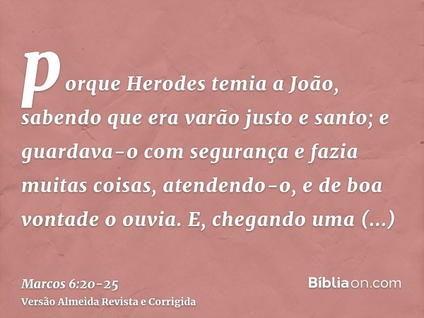 porque Herodes temia a João, sabendo que era varão justo e santo; e guardava-o com segurança e fazia muitas coisas, atendendo-o, e de boa vontade o ouvia.E, che