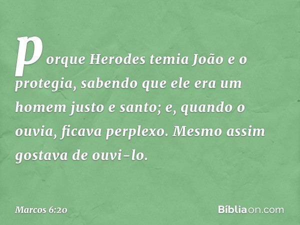 porque Herodes temia João e o protegia, sabendo que ele era um homem justo e santo; e, quando o ouvia, ficava perplexo. Mesmo assim gostava de ouvi-lo. -- Marco