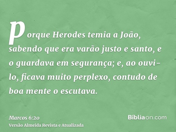 porque Herodes temia a João, sabendo que era varão justo e santo, e o guardava em segurança; e, ao ouvi-lo, ficava muito perplexo, contudo de boa mente o escuta