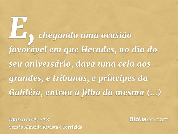 E, chegando uma ocasião favorável em que Herodes, no dia do seu aniversário, dava uma ceia aos grandes, e tribunos, e príncipes da Galiléia,entrou a filha da me