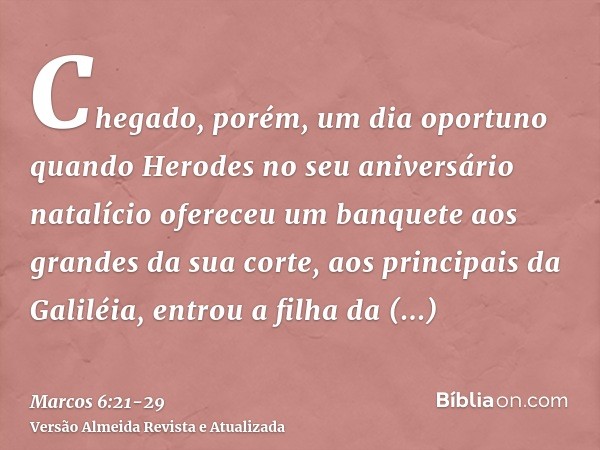 Chegado, porém, um dia oportuno quando Herodes no seu aniversário natalício ofereceu um banquete aos grandes da sua corte, aos principais da Galiléia,entrou a f