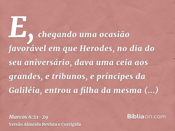 E, chegando uma ocasião favorável em que Herodes, no dia do seu aniversário, dava uma ceia aos grandes, e tribunos, e príncipes da Galiléia,entrou a filha da me