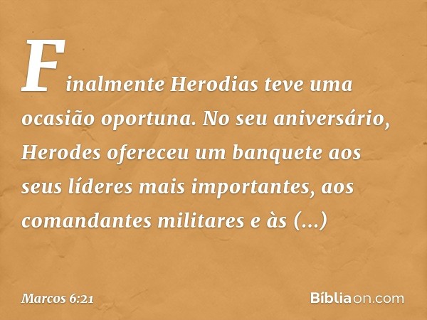 Finalmente Herodias teve uma ocasião oportuna. No seu aniversário, Herodes ofereceu um banquete aos seus líderes mais importantes, aos comandantes militares e à