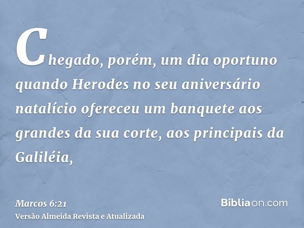 Chegado, porém, um dia oportuno quando Herodes no seu aniversário natalício ofereceu um banquete aos grandes da sua corte, aos principais da Galiléia,