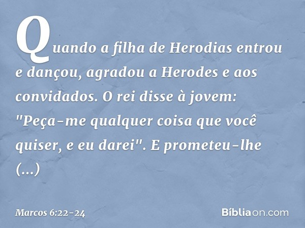 Quando a filha de Herodias entrou e dançou, agradou a Herodes e aos convidados. O rei disse à jovem: "Peça-me qualquer coisa que você quiser, e eu darei". E pro