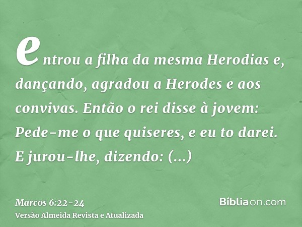 entrou a filha da mesma Herodias e, dançando, agradou a Herodes e aos convivas. Então o rei disse à jovem: Pede-me o que quiseres, e eu to darei.E jurou-lhe, di