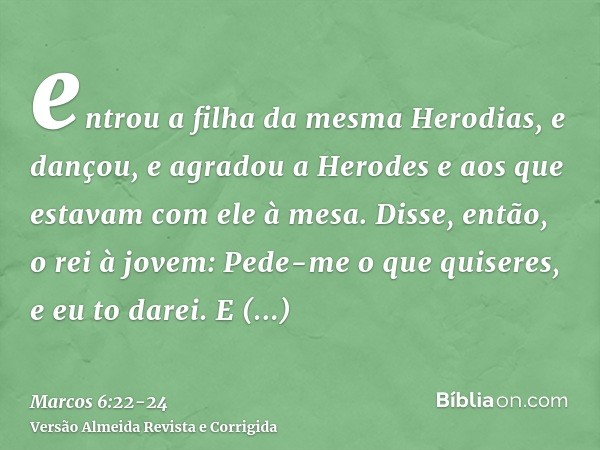 entrou a filha da mesma Herodias, e dançou, e agradou a Herodes e aos que estavam com ele à mesa. Disse, então, o rei à jovem: Pede-me o que quiseres, e eu to d