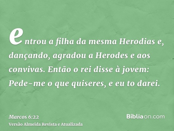 entrou a filha da mesma Herodias e, dançando, agradou a Herodes e aos convivas. Então o rei disse à jovem: Pede-me o que quiseres, e eu to darei.