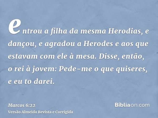 entrou a filha da mesma Herodias, e dançou, e agradou a Herodes e aos que estavam com ele à mesa. Disse, então, o rei à jovem: Pede-me o que quiseres, e eu to d