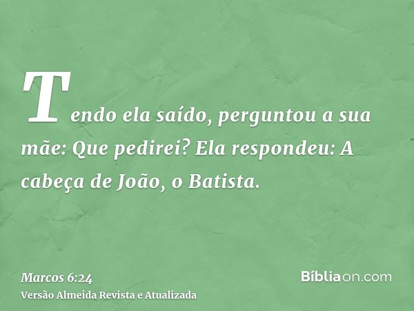 Tendo ela saído, perguntou a sua mãe: Que pedirei? Ela respondeu: A cabeça de João, o Batista.