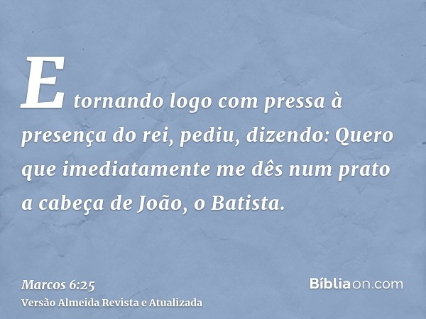 E tornando logo com pressa à presença do rei, pediu, dizendo: Quero que imediatamente me dês num prato a cabeça de João, o Batista.