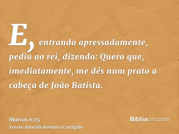 E, entrando apressadamente, pediu ao rei, dizendo: Quero que, imediatamente, me dês num prato a cabeça de João Batista.