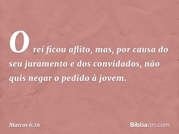 O rei ficou aflito, mas, por causa do seu juramento e dos convidados, não quis negar o pedido à jovem. -- Marcos 6:26