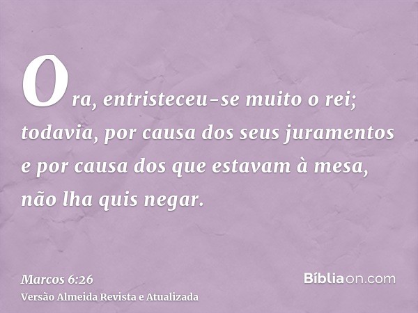 Ora, entristeceu-se muito o rei; todavia, por causa dos seus juramentos e por causa dos que estavam à mesa, não lha quis negar.