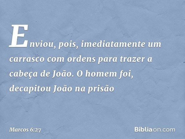 Enviou, pois, imediatamente um carrasco com ordens para trazer a cabeça de João. O homem foi, decapitou João na prisão -- Marcos 6:27