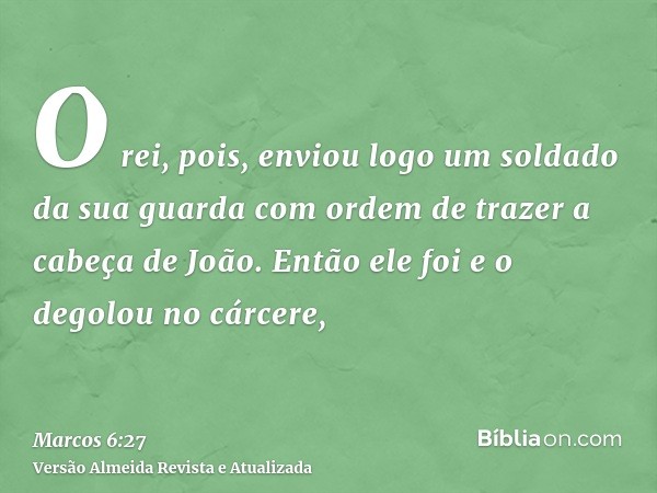 O rei, pois, enviou logo um soldado da sua guarda com ordem de trazer a cabeça de João. Então ele foi e o degolou no cárcere,