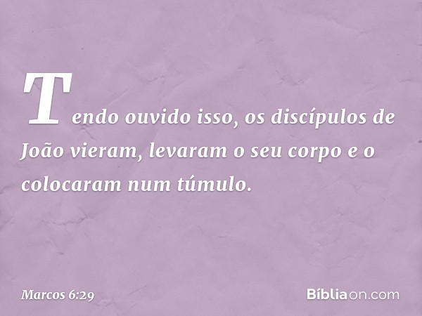 Tendo ouvido isso, os discípulos de João vieram, levaram o seu corpo e o colocaram num túmulo. -- Marcos 6:29