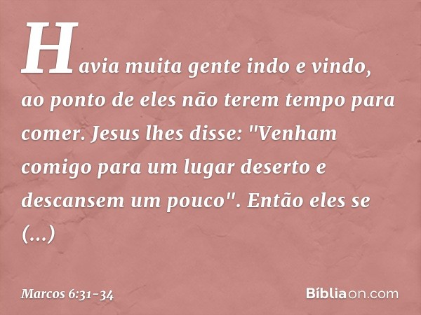 Havia muita gente indo e vindo, ao ponto de eles não terem tempo para comer. Jesus lhes disse: "Venham comigo para um lugar deserto e descansem um pouco". Então