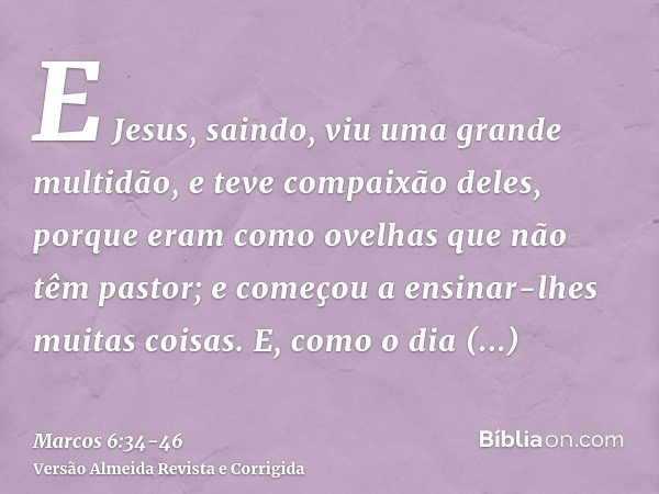 E Jesus, saindo, viu uma grande multidão, e teve compaixão deles, porque eram como ovelhas que não têm pastor; e começou a ensinar-lhes muitas coisas.E, como o