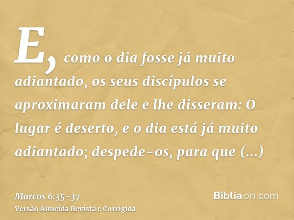 E, como o dia fosse já muito adiantado, os seus discípulos se aproximaram dele e lhe disseram: O lugar é deserto, e o dia está já muito adiantado;despede-os, pa