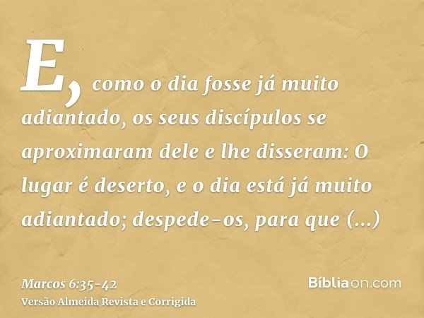 E, como o dia fosse já muito adiantado, os seus discípulos se aproximaram dele e lhe disseram: O lugar é deserto, e o dia está já muito adiantado;despede-os, pa