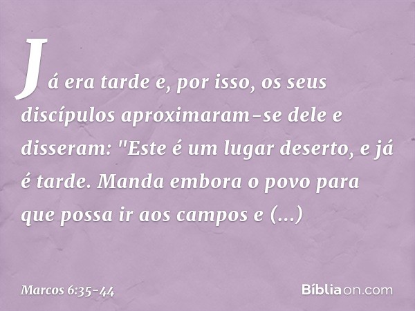 Já era tarde e, por isso, os seus discípulos aproximaram-se dele e disseram: "Este é um lugar deserto, e já é tarde. Manda embora o povo para que possa ir aos c