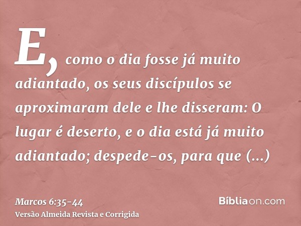 E, como o dia fosse já muito adiantado, os seus discípulos se aproximaram dele e lhe disseram: O lugar é deserto, e o dia está já muito adiantado;despede-os, pa