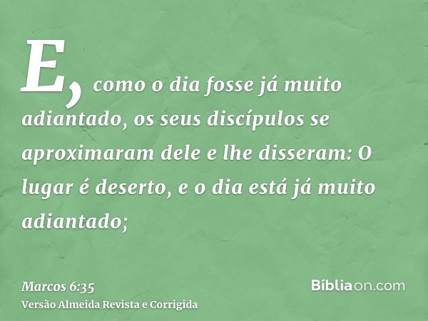 E, como o dia fosse já muito adiantado, os seus discípulos se aproximaram dele e lhe disseram: O lugar é deserto, e o dia está já muito adiantado;