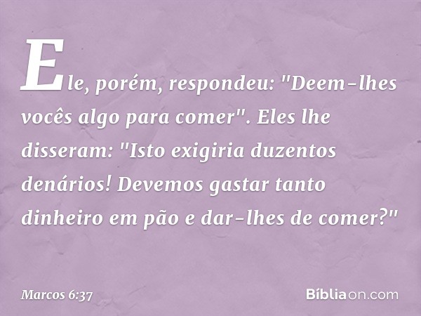 Ele, porém, respondeu: "Deem-lhes vocês algo para comer".
Eles lhe disseram: "Isto exigiria duzentos denários! Devemos gastar tanto dinheiro em pão e dar-lhes d