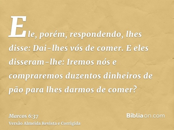 Ele, porém, respondendo, lhes disse: Dai-lhes vós de comer. E eles disseram-lhe: Iremos nós e compraremos duzentos dinheiros de pão para lhes darmos de comer?