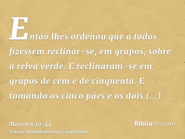 Então lhes ordenou que a todos fizessem reclinar-se, em grupos, sobre a relva verde.E reclinaram-se em grupos de cem e de cinquenta.E tomando os cinco pães e os