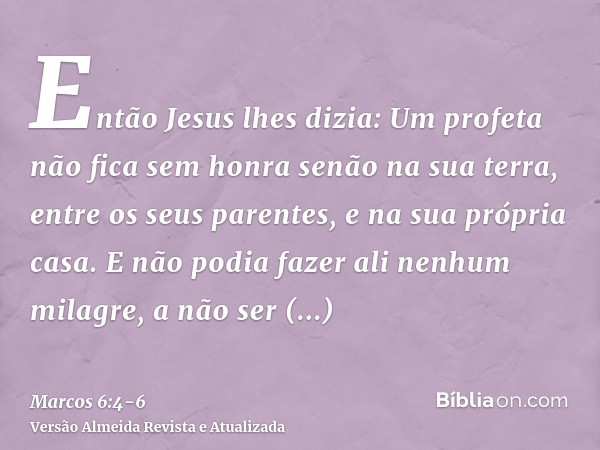 Então Jesus lhes dizia: Um profeta não fica sem honra senão na sua terra, entre os seus parentes, e na sua própria casa.E não podia fazer ali nenhum milagre, a 