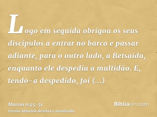 Logo em seguida obrigou os seus discípulos a entrar no barco e passar adiante, para o outro lado, a Betsaida, enquanto ele despedia a multidão.E, tendo-a desped