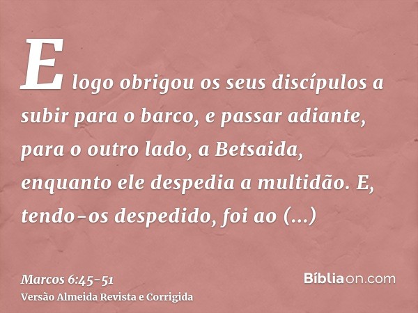 E logo obrigou os seus discípulos a subir para o barco, e passar adiante, para o outro lado, a Betsaida, enquanto ele despedia a multidão.E, tendo-os despedido,