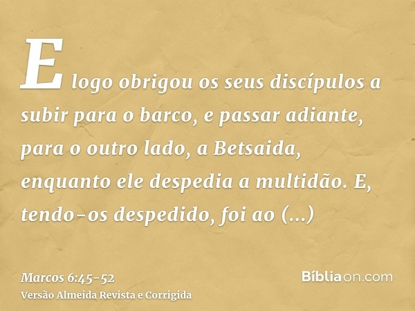 E logo obrigou os seus discípulos a subir para o barco, e passar adiante, para o outro lado, a Betsaida, enquanto ele despedia a multidão.E, tendo-os despedido,