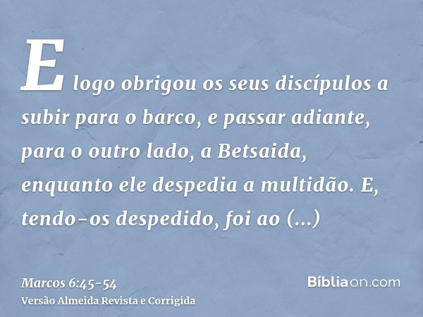 E logo obrigou os seus discípulos a subir para o barco, e passar adiante, para o outro lado, a Betsaida, enquanto ele despedia a multidão.E, tendo-os despedido,