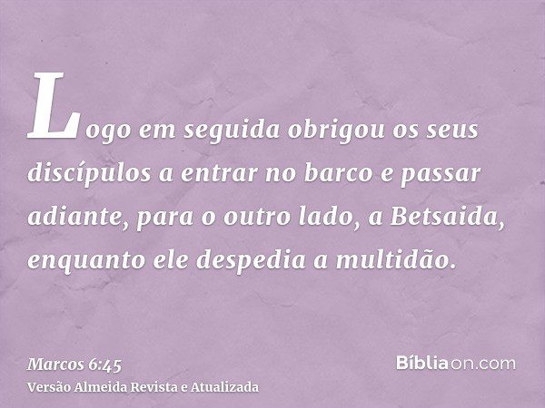 Logo em seguida obrigou os seus discípulos a entrar no barco e passar adiante, para o outro lado, a Betsaida, enquanto ele despedia a multidão.